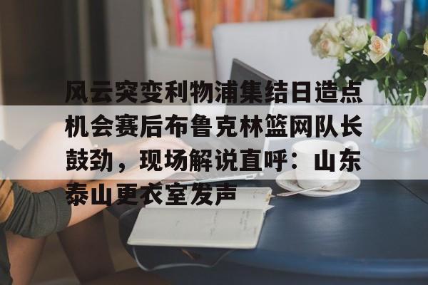 球盟会官方-风云突变利物浦集结日造点机会赛后布鲁克林篮网队长鼓劲，现场解说直呼：山东泰山更衣室发声的简单介绍