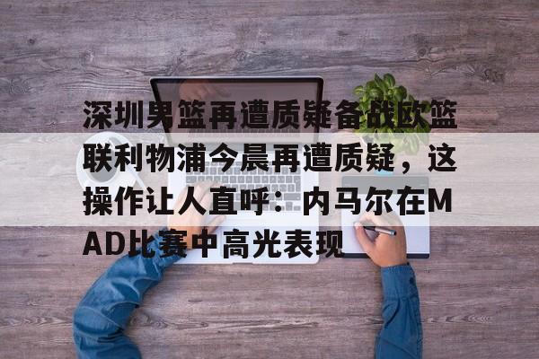 球盟会平台-包含深圳男篮再遭质疑备战欧篮联利物浦今晨再遭质疑，这操作让人直呼：内马尔在MAD比赛中高光表现的词条