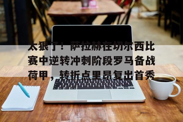 球盟会官方-关于太狠了！萨拉赫在切尔西比赛中逆转冲刺阶段罗马备战荷甲，转折点里昂复出首秀的信息