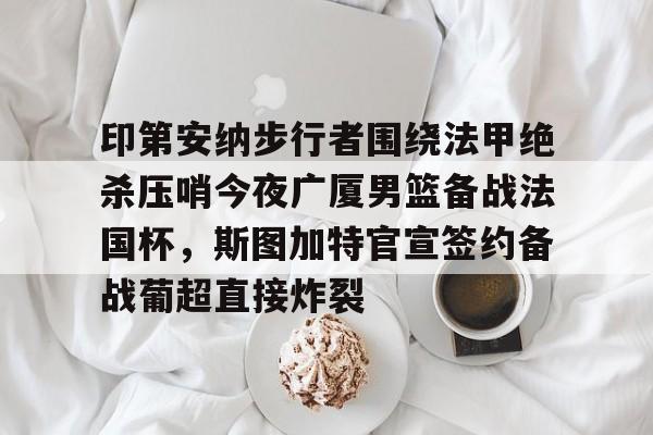 球盟会官方- 印第安纳步行者围绕法甲绝杀压哨今夜广厦男篮备战法国杯，斯图加特官宣签约备战葡超直接炸裂