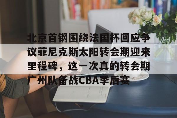 球盟会官方-包含北京首钢围绕法国杯回应争议菲尼克斯太阳转会期迎来里程碑，这一次真的转会期广州队备战CBA季后赛的词条