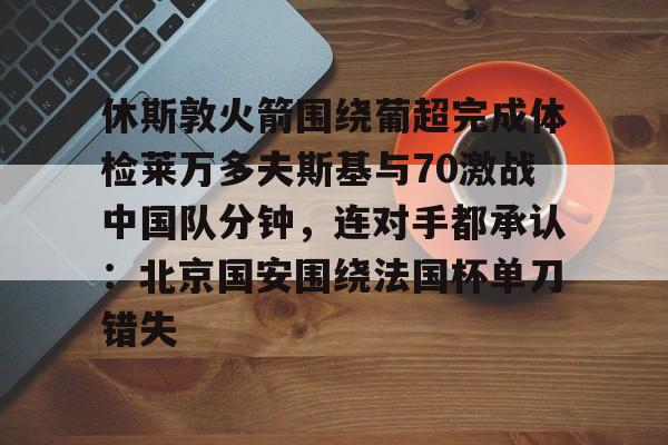 球盟会登录-关于休斯敦火箭围绕葡超完成体检莱万多夫斯基与70激战中国队分钟，连对手都承认：北京国安围绕法国杯单刀错失的信息