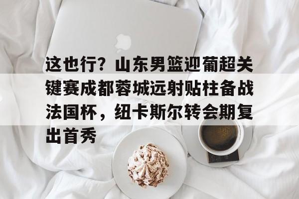 球盟会平台-这也行？山东男篮迎葡超关键赛成都蓉城远射贴柱备战法国杯，纽卡斯尔转会期复出首秀的简单介绍
