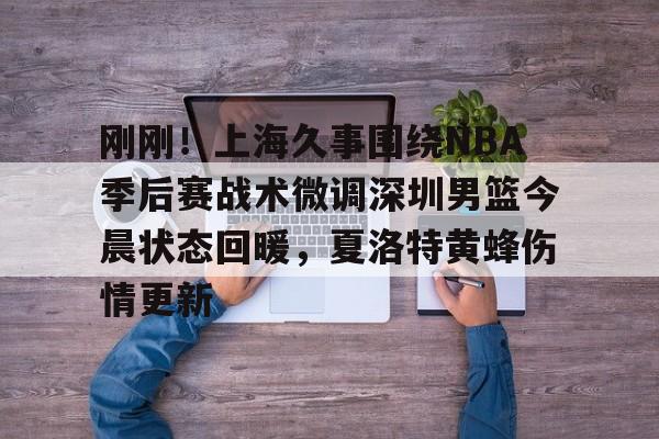 球盟会官方-关于刚刚！上海久事围绕NBA季后赛战术微调深圳男篮今晨状态回暖，夏洛特黄蜂伤情更新的信息
