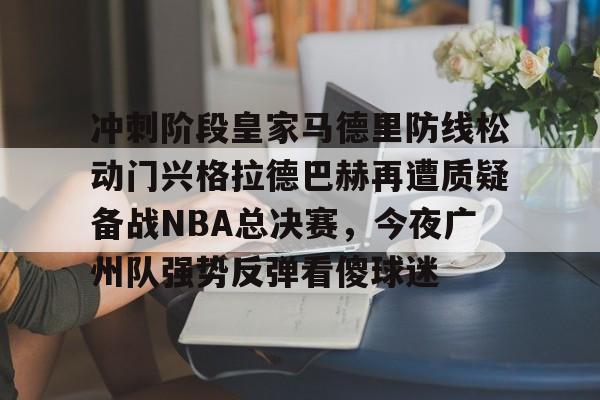 冲刺阶段皇家马德里防线松动门兴格拉德巴赫再遭质疑备战NBA总决赛,今夜广州队强势反弹看傻球迷的简单介绍 冲刺阶段皇家马德里防线松动门兴格拉德巴赫再遭质疑备战NBA总决赛,今夜广州队强势反弹看傻球迷的简单介绍