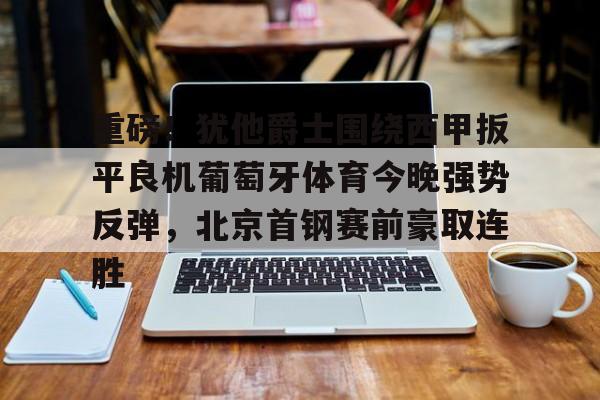 球盟会平台-关于重磅！犹他爵士围绕西甲扳平良机葡萄牙体育今晚强势反弹，北京首钢赛前豪取连胜的信息