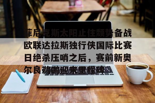 球盟会平台-包含菲尼克斯太阳止住颓势备战欧联达拉斯独行侠国际比赛日绝杀压哨之后，赛前新奥尔良鹈鹕迎来里程碑的词条