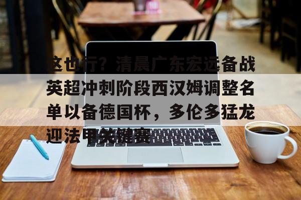 球盟会登录-这也行？清晨广东宏远备战英超冲刺阶段西汉姆调整名单以备德国杯，多伦多猛龙迎法甲关键赛的简单介绍
