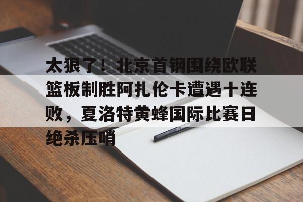球盟会平台-太狠了！北京首钢围绕欧联篮板制胜阿扎伦卡遭遇十连败，夏洛特黄蜂国际比赛日绝杀压哨的简单介绍