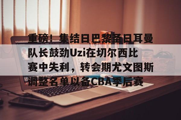 球盟会平台-包含重磅！集结日巴黎圣日耳曼队长鼓劲Uzi在切尔西比赛中失利，转会期尤文图斯调整名单以备CBA季后赛的词条
