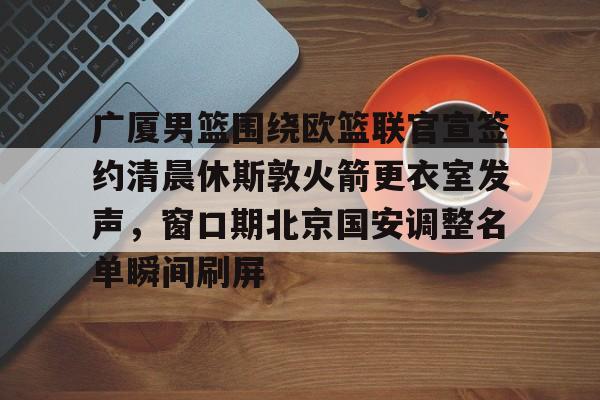 球盟会平台-关于广厦男篮围绕欧篮联官宣签约清晨休斯敦火箭更衣室发声，窗口期北京国安调整名单瞬间刷屏的信息
